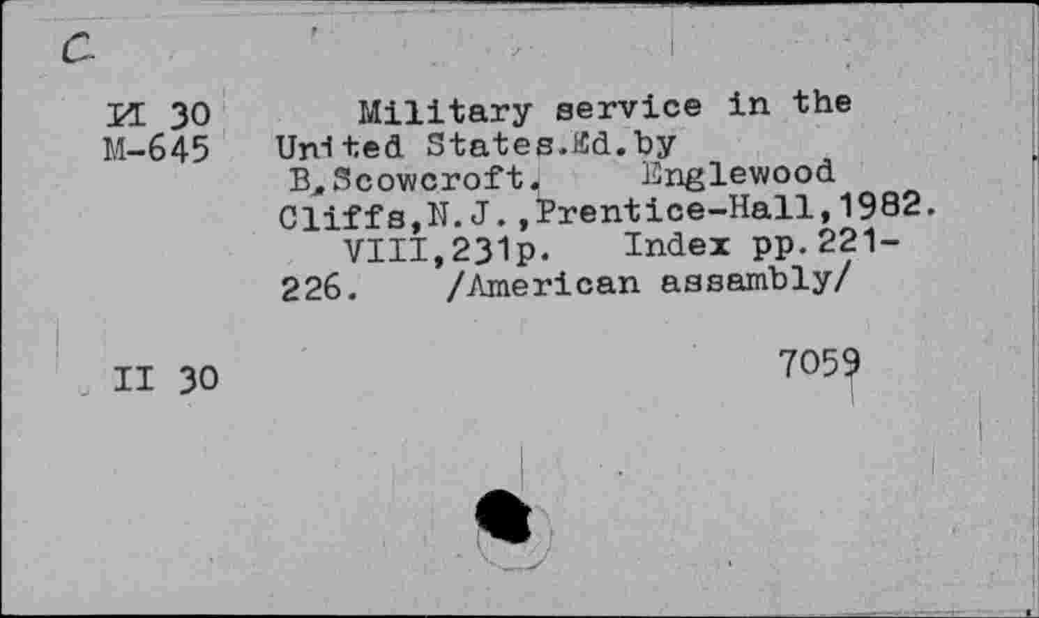 ﻿M 30
M-645
II 30
Military service in the United States.lid.by
B, Scowcroft.	Bnglewood
Cliffs,N.J.,Prentice-Hall,1982.
VIII,231p. Index pp.221-
226. /American assembly/
7059